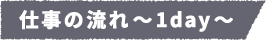 仕事の流れ~1day~